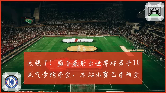 太强了!盛李豪射击世界杯男子10米气步枪夺金,本站比赛已夺两金