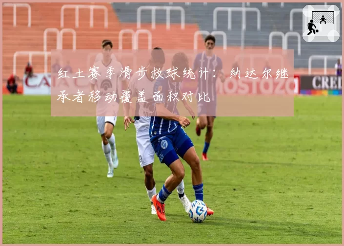 红土赛季滑步救球统计:纳达尔继承者移动覆盖面积对比