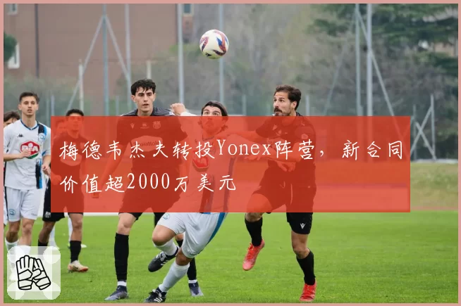 梅德韦杰夫转投Yonex阵营，新合同价值超2000万美元