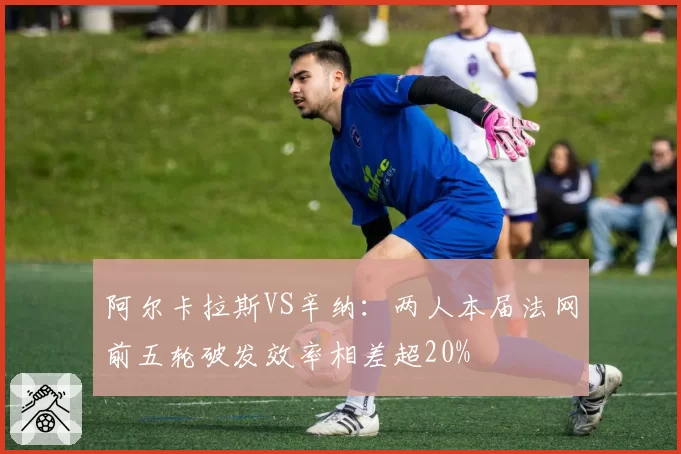 阿尔卡拉斯VS辛纳：两人本届法网前五轮破发效率相差超20%