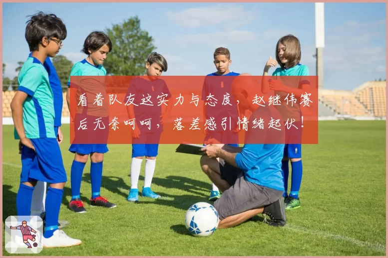 看着队友这实力与态度，赵继伟赛后无奈呵呵，落差感引情绪起伏！