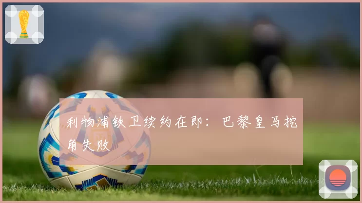 利物浦铁卫续约在即：巴黎皇马挖角失败