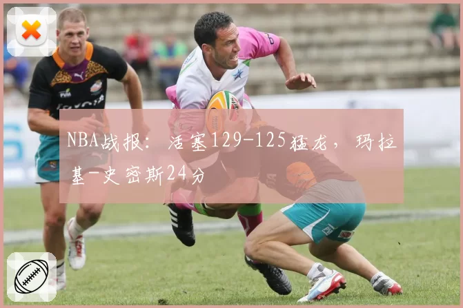 NBA战报：活塞129-125猛龙，玛拉基-史密斯24分