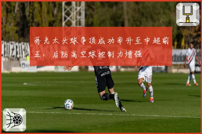 蒋光太头球争顶成功率升至中超前五，后防高空球控制力增强