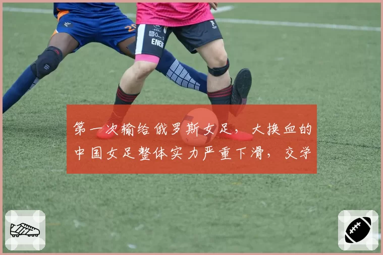 第一次输给俄罗斯女足，大换血的中国女足整体实力严重下滑，交学费才刚开始