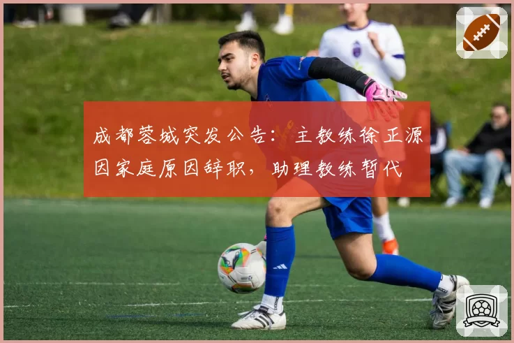 成都蓉城突发公告:主教练徐正源因家庭原因辞职,助理教练暂代