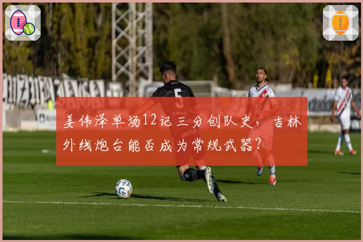姜伟泽单场12记三分创队史，吉林外线炮台能否成为常规武器？