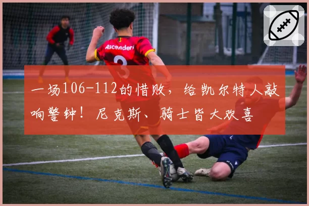 一场106-112的惜败，给凯尔特人敲响警钟！尼克斯、骑士皆大欢喜