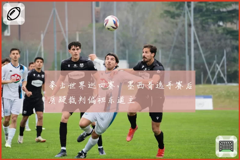 拳击世界巡回赛，墨西哥选手赛后质疑裁判偏袒东道主