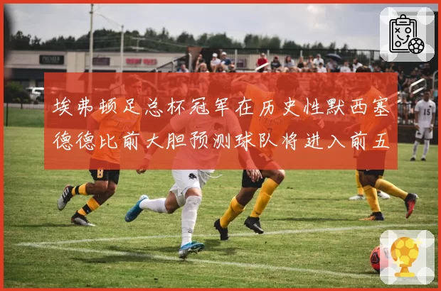 埃弗顿足总杯冠军在历史性默西塞德德比前大胆预测球队将进入前五