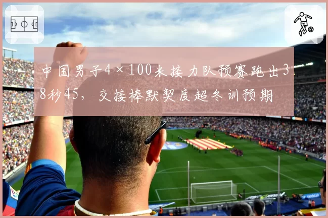 中国男子4×100米接力队预赛跑出38秒45，交接棒默契度超冬训预期