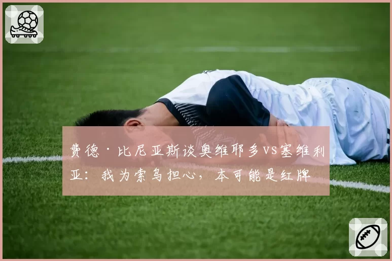 费德·比尼亚斯谈奥维耶多vs塞维利亚:我为索乌担心,本可能是红牌