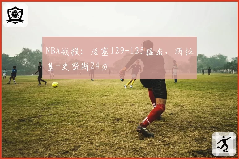NBA战报：活塞129-125猛龙，玛拉基-史密斯24分