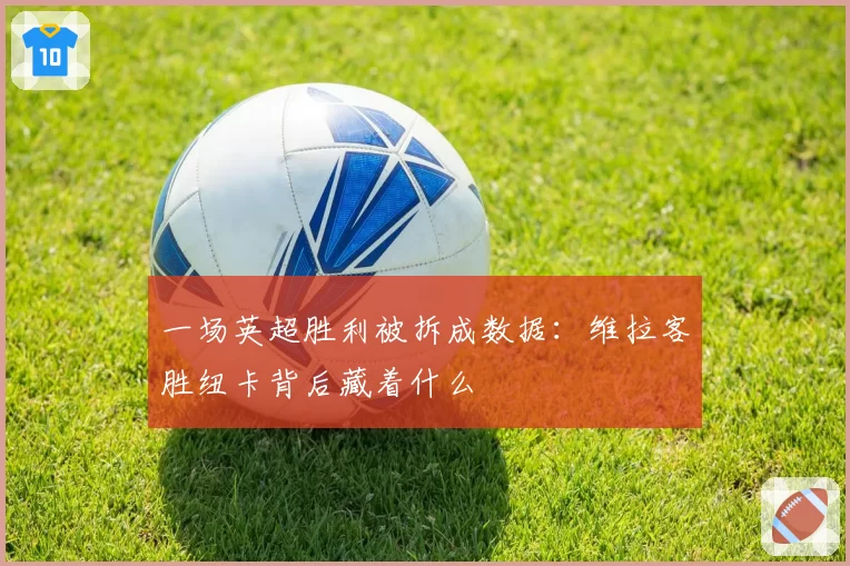 一场英超胜利被拆成数据:维拉客胜纽卡背后藏着什么