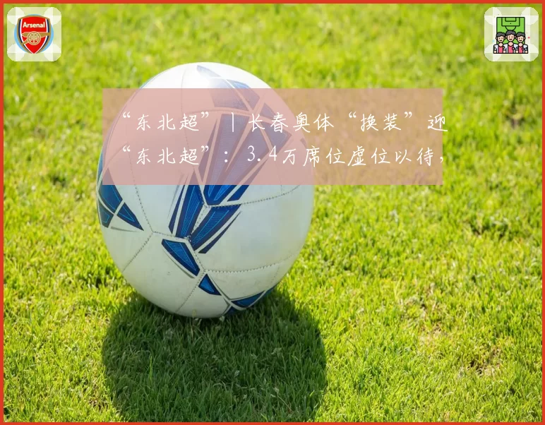 “东北超”丨长春奥体“换装”迎“东北超”:3.4万席位虚位以待,5月10日全新亮相