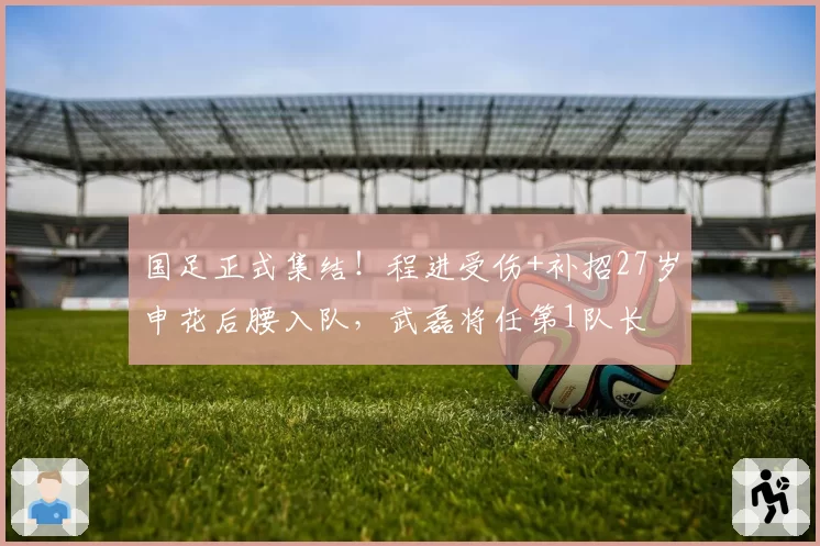 国足正式集结！程进受伤+补招27岁申花后腰入队，武磊将任第1队长