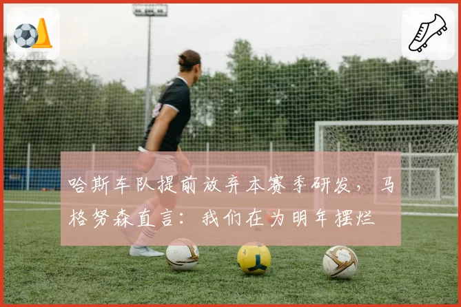 哈斯车队提前放弃本赛季研发,马格努森直言:我们在为明年摆烂