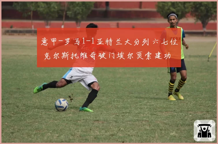 意甲-罗马1-1亚特兰大分列六七位 克尔斯托维奇破门埃尔莫索建功