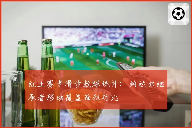 红土赛季滑步救球统计:纳达尔继承者移动覆盖面积对比