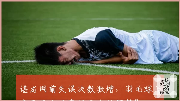 谌龙网前失误次数激增，羽毛球马来西亚公开赛能否止住颓势？