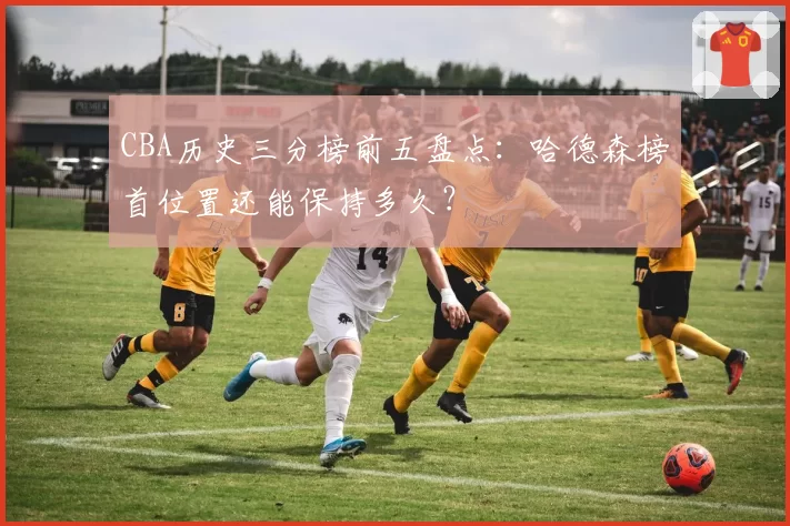 CBA历史三分榜前五盘点:哈德森榜首位置还能保持多久?