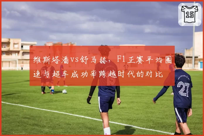 维斯塔潘vs舒马赫,F1正赛平均圈速与超车成功率跨越时代的对比