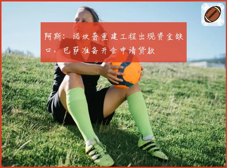 阿斯：诺坎普重建工程出现资金缺口，巴萨准备开会申请贷款