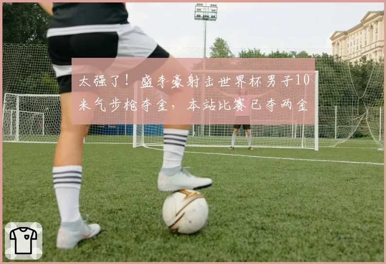 太强了!盛李豪射击世界杯男子10米气步枪夺金,本站比赛已夺两金
