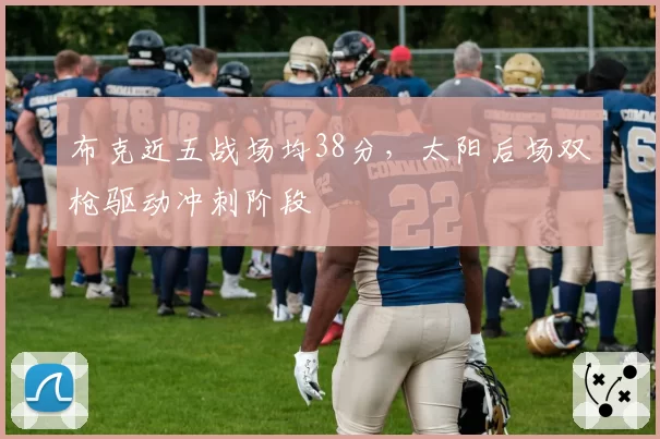 布克近五战场均38分,太阳后场双枪驱动冲刺阶段