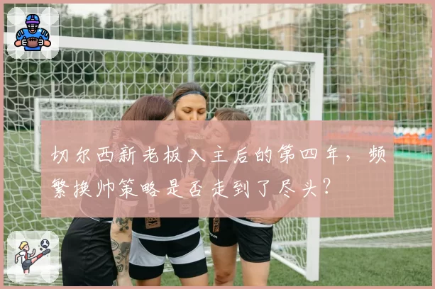 切尔西新老板入主后的第四年，频繁换帅策略是否走到了尽头？