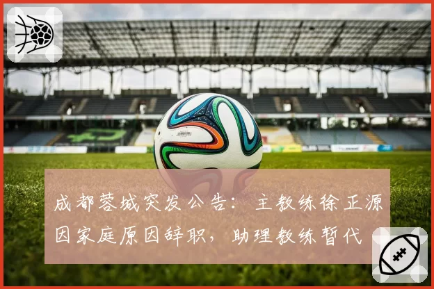 成都蓉城突发公告:主教练徐正源因家庭原因辞职,助理教练暂代