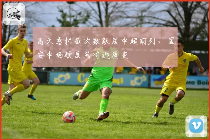 高天意拦截次数跃居中超前列，国安中场硬度或将迎质变