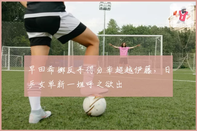 早田希娜反手得分率超越伊藤，日乒女单新一姐呼之欲出