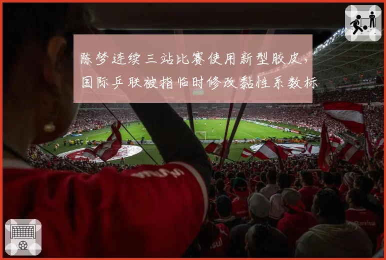 陈梦连续三站比赛使用新型胶皮，国际乒联被指临时修改黏性系数标准