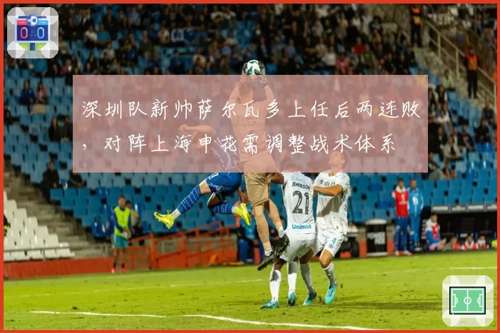 深圳队新帅萨尔瓦多上任后两连败,对阵上海申花需调整战术体系