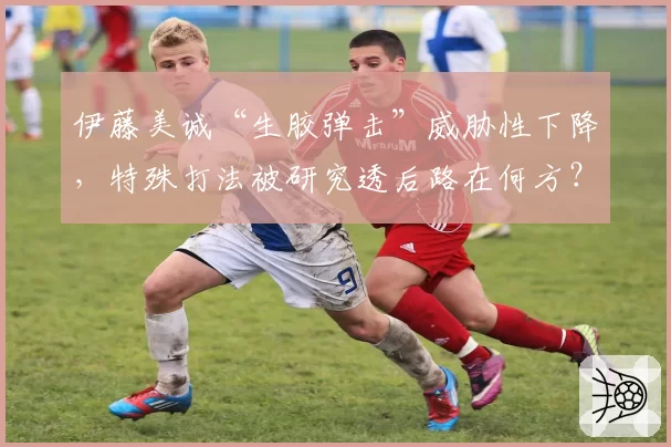 伊藤美诚“生胶弹击”威胁性下降，特殊打法被研究透后路在何方？
