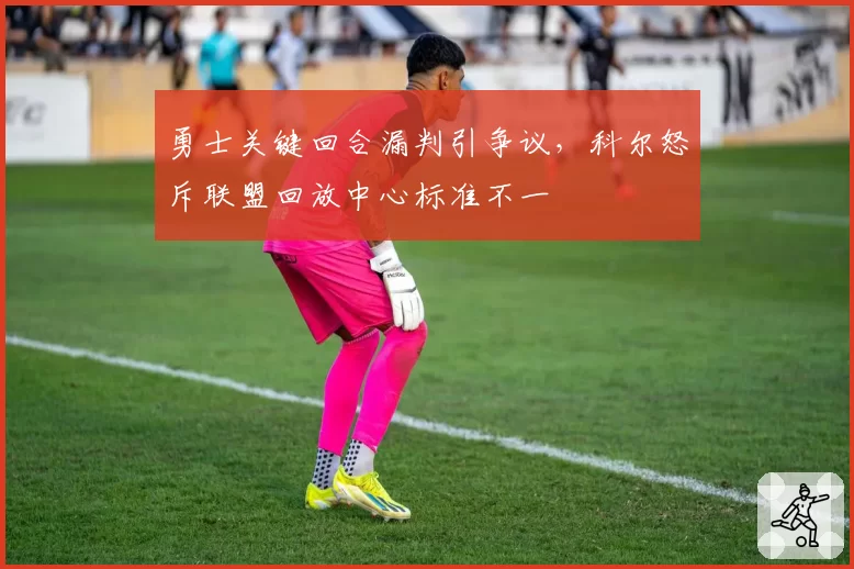 勇士关键回合漏判引争议，科尔怒斥联盟回放中心标准不一