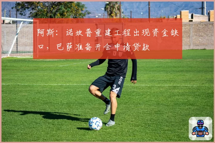 阿斯：诺坎普重建工程出现资金缺口，巴萨准备开会申请贷款