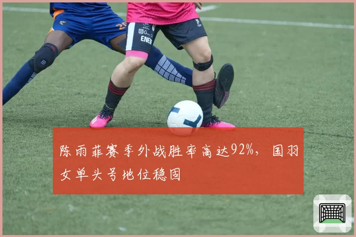 陈雨菲赛季外战胜率高达92%，国羽女单头号地位稳固