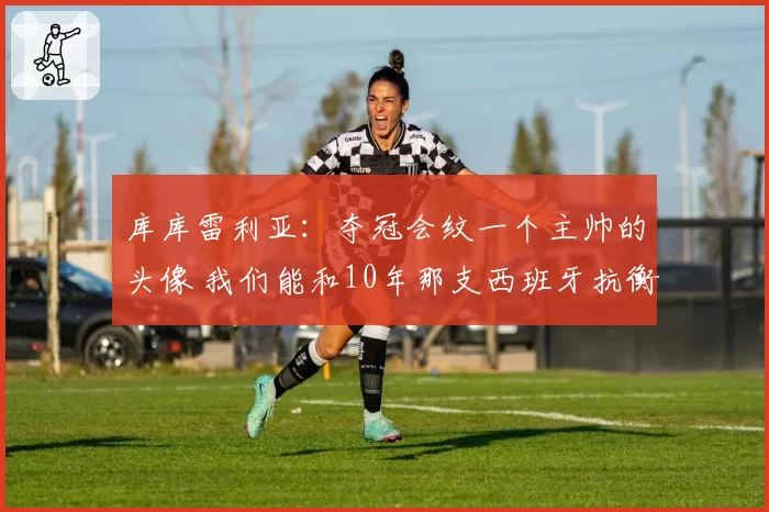 库库雷利亚:夺冠会纹一个主帅的头像 我们能和10年那支西班牙抗衡
