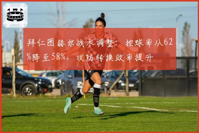 拜仁图赫尔战术调整:控球率从62%降至58%,攻防转换效率提升