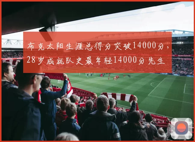 布克太阳生涯总得分突破14000分，28岁成就队史最年轻14000分先生
