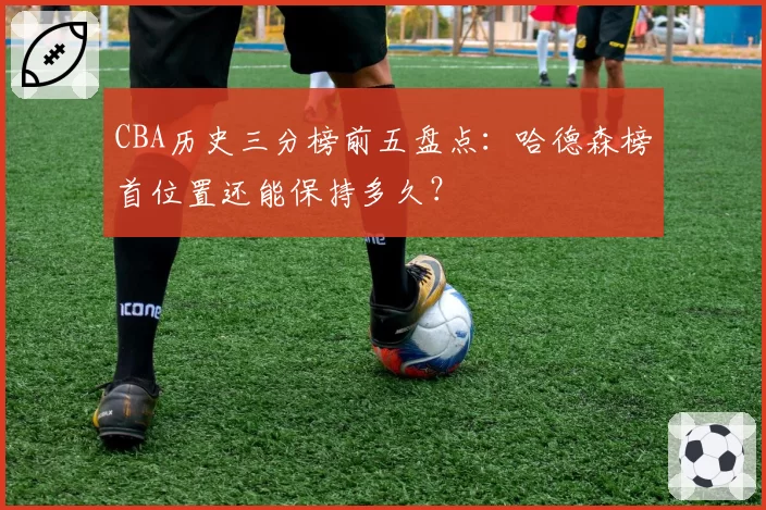 CBA历史三分榜前五盘点:哈德森榜首位置还能保持多久?