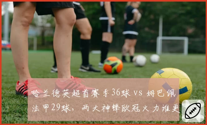 哈兰德英超首赛季36球 vs 姆巴佩法甲29球,两大神锋欧冠火力谁更胜一筹?
