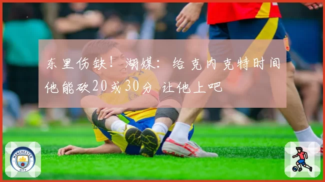 东里伤缺!湖媒:给克内克特时间他能砍20或30分 让他上吧