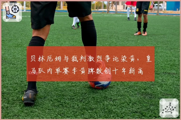 贝林厄姆与裁判激烈争论染黄，皇马队内单赛季黄牌数创十年新高
