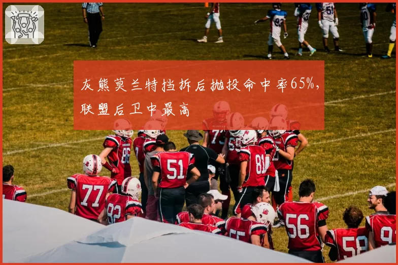 灰熊莫兰特挡拆后抛投命中率65%,联盟后卫中最高