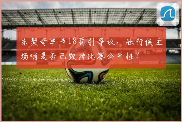 东契奇单节18罚引争议，独行侠主场哨是否已毁掉比赛公平性？