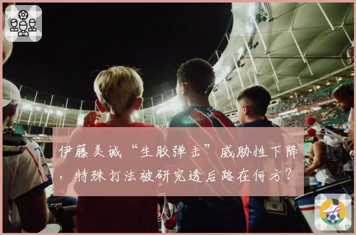 伊藤美诚“生胶弹击”威胁性下降，特殊打法被研究透后路在何方？