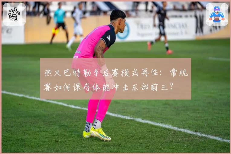 热火巴特勒季后赛模式再临：常规赛如何保存体能冲击东部前三？